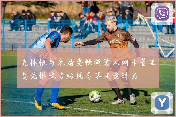 克林根与未婚妻畅游意大利卡普里岛无惧流言纷扰尽享浪漫时光