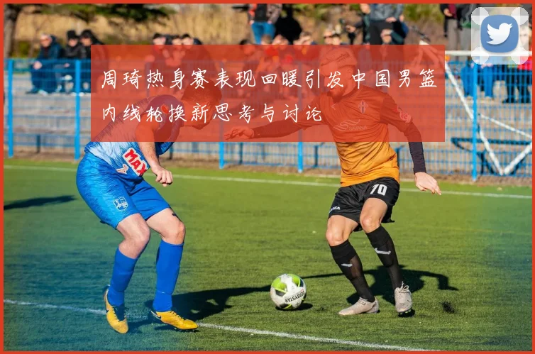 周琦热身赛表现回暖引发中国男篮内线轮换新思考与讨论