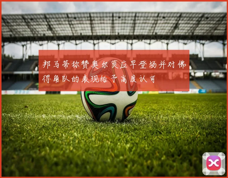 邦马蒂称赞奥尔莫应早登场并对佛得角队的表现给予高度认可