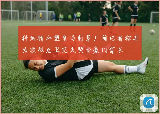 科纳特加盟皇马前景广阔记者称其为顶级后卫完美契合豪门需求
