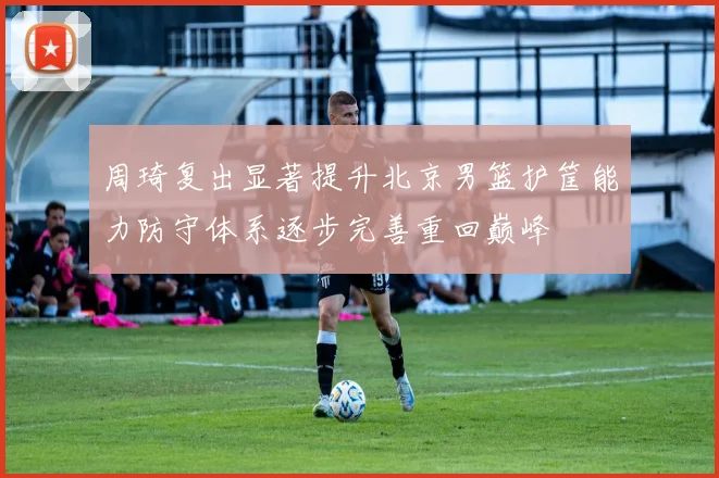 周琦复出显著提升北京男篮护筐能力防守体系逐步完善重回巅峰