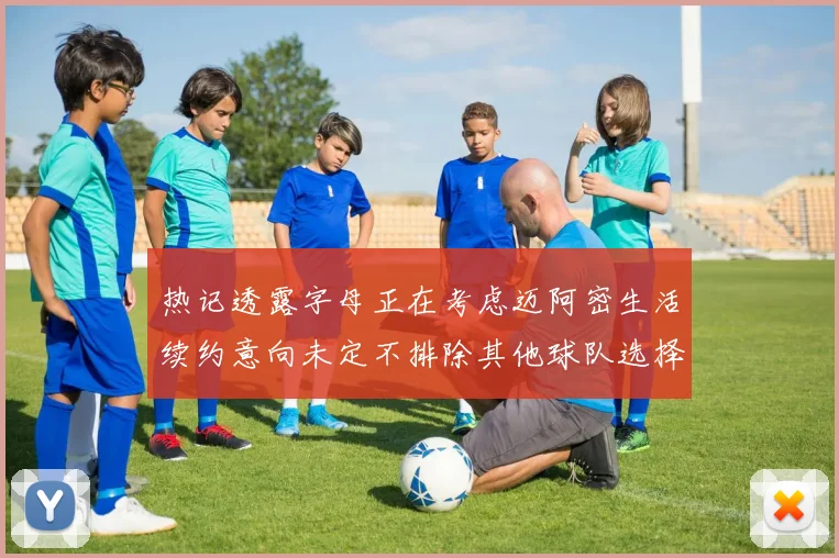 热记透露字母正在考虑迈阿密生活续约意向未定不排除其他球队选择