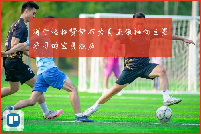 海于格称赞伊布为真正领袖向巨星学习的宝贵经历