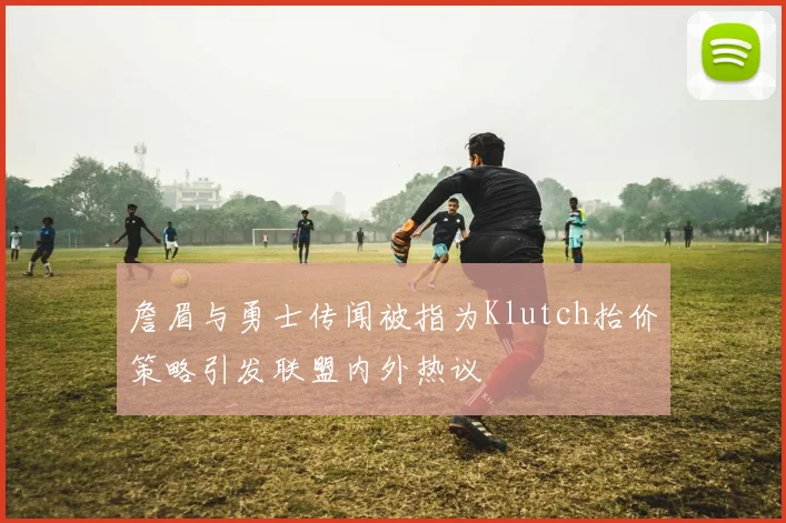 詹眉与勇士传闻被指为Klutch抬价策略引发联盟内外热议
