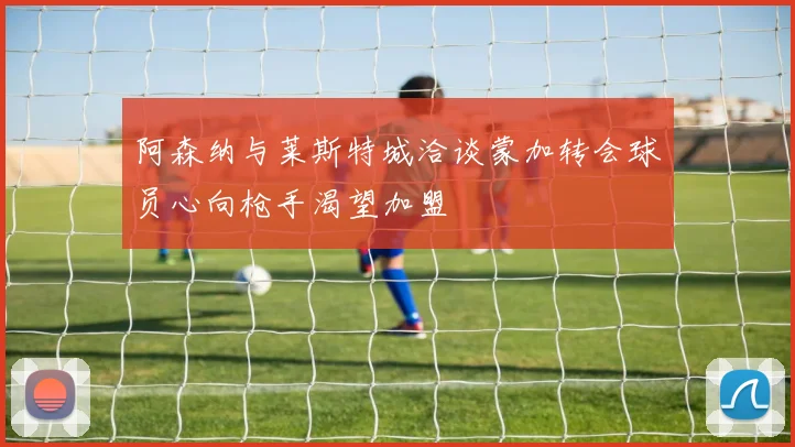 阿森纳与莱斯特城洽谈蒙加转会球员心向枪手渴望加盟