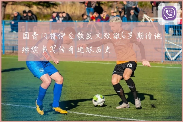 国青门将伊合散发文致敬C罗期待他继续书写传奇进球历史