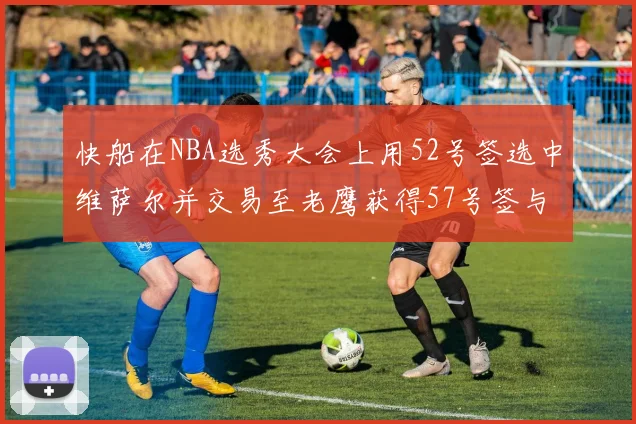 快船在NBA选秀大会上用52号签选中维萨尔并交易至老鹰获得57号签与现金补偿
