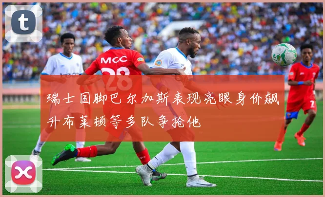 瑞士国脚巴尔加斯表现亮眼身价飙升布莱顿等多队争抢他