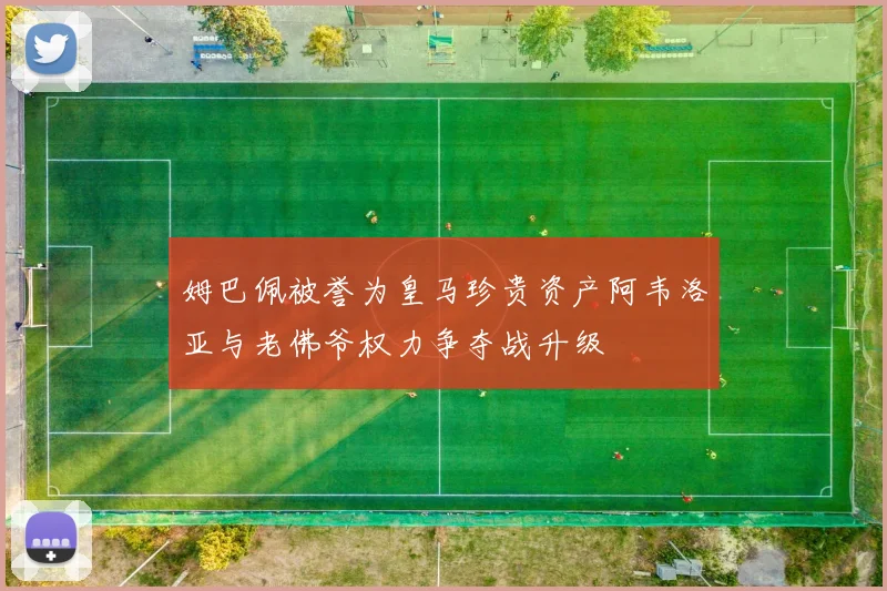 姆巴佩被誉为皇马珍贵资产阿韦洛亚与老佛爷权力争夺战升级