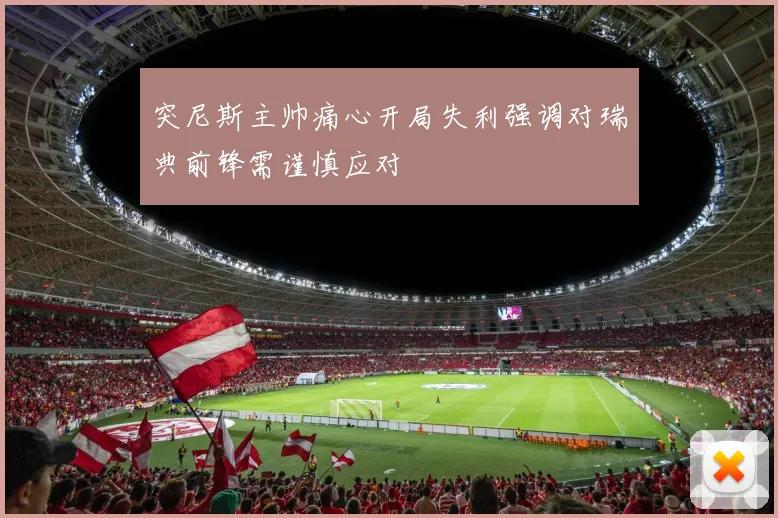 突尼斯主帅痛心开局失利强调对瑞典前锋需谨慎应对