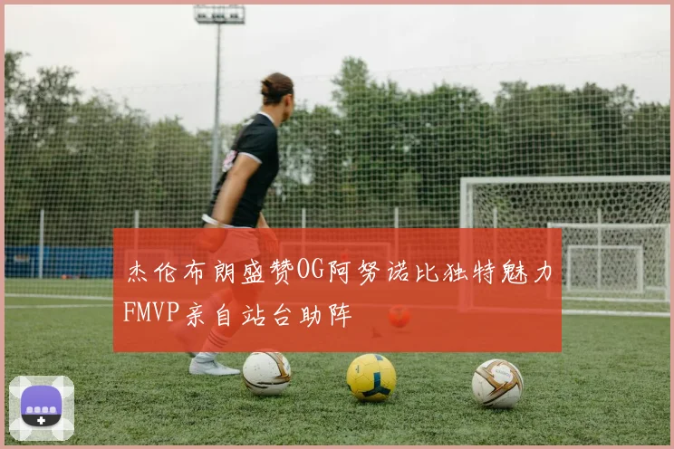 杰伦布朗盛赞OG阿努诺比独特魅力FMVP亲自站台助阵