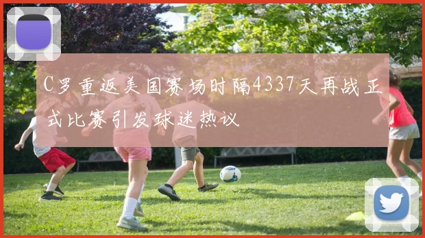 C罗重返美国赛场时隔4337天再战正式比赛引发球迷热议