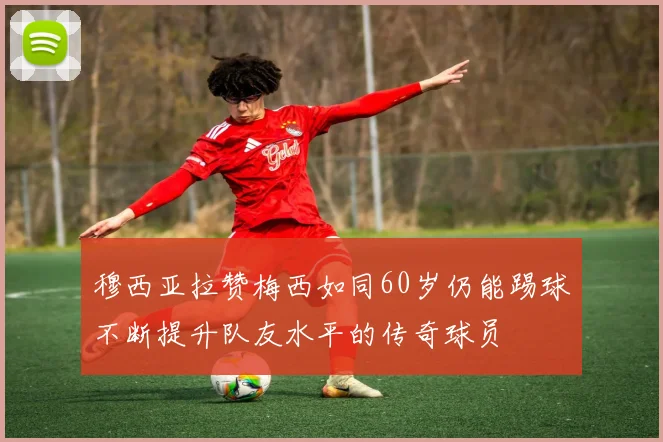 穆西亚拉赞梅西如同60岁仍能踢球不断提升队友水平的传奇球员