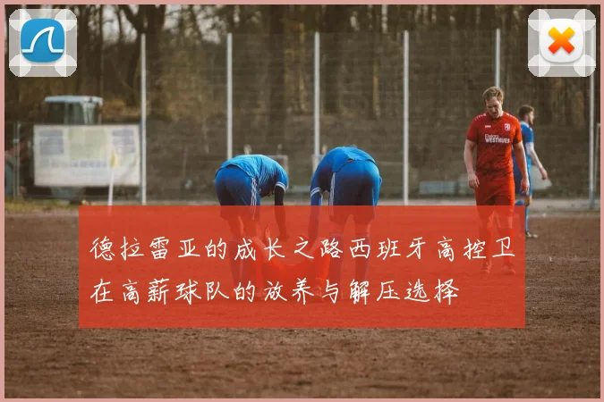 德拉雷亚的成长之路西班牙高控卫在高薪球队的放养与解压选择