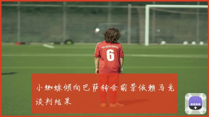 小蜘蛛倾向巴萨转会前景依赖马竞谈判结果