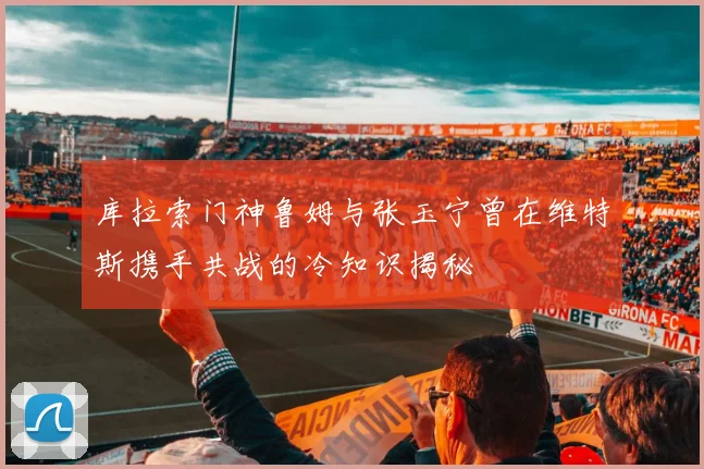 库拉索门神鲁姆与张玉宁曾在维特斯携手共战的冷知识揭秘