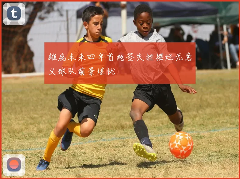 雄鹿未来四年首轮签失控摆烂无意义球队前景堪忧
