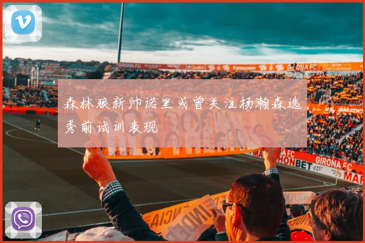 森林狼新帅诺里或曾关注杨瀚森选秀前试训表现