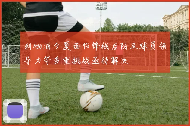 利物浦今夏面临锋线后防及球员领导力等多重挑战亟待解决