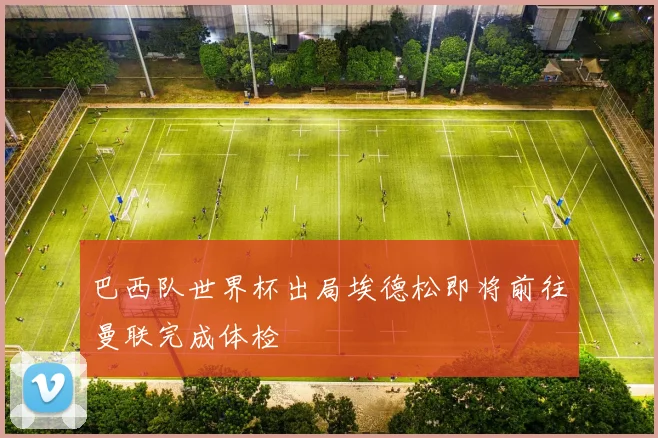 巴西队世界杯出局埃德松即将前往曼联完成体检