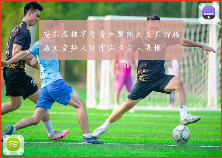 安东尼称字母哥加盟热火后东部格局大变热火防守实力令人畏惧