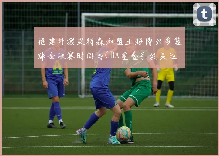 福建外援皮特森加盟土超博尔多篮球会联赛时间与CBA重叠引发关注