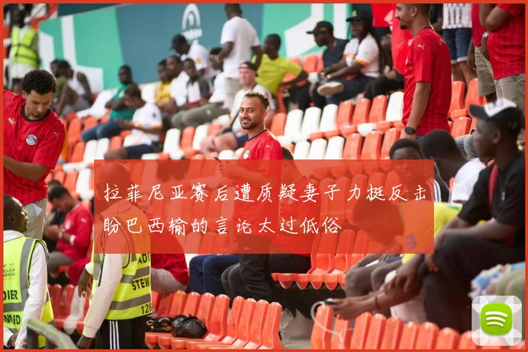 拉菲尼亚赛后遭质疑妻子力挺反击盼巴西输的言论太过低俗