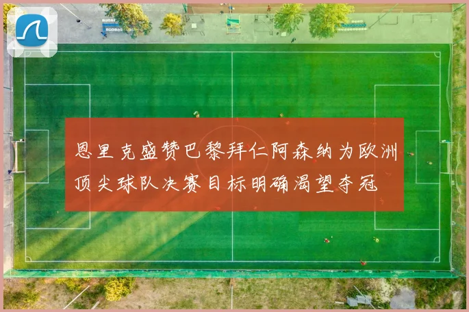 恩里克盛赞巴黎拜仁阿森纳为欧洲顶尖球队决赛目标明确渴望夺冠