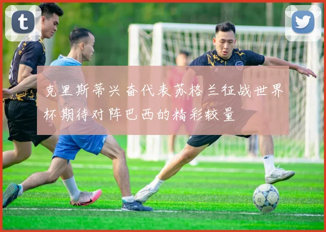 克里斯蒂兴奋代表苏格兰征战世界杯期待对阵巴西的精彩较量