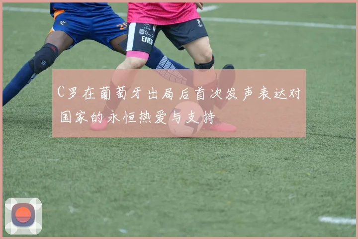 C罗在葡萄牙出局后首次发声表达对国家的永恒热爱与支持