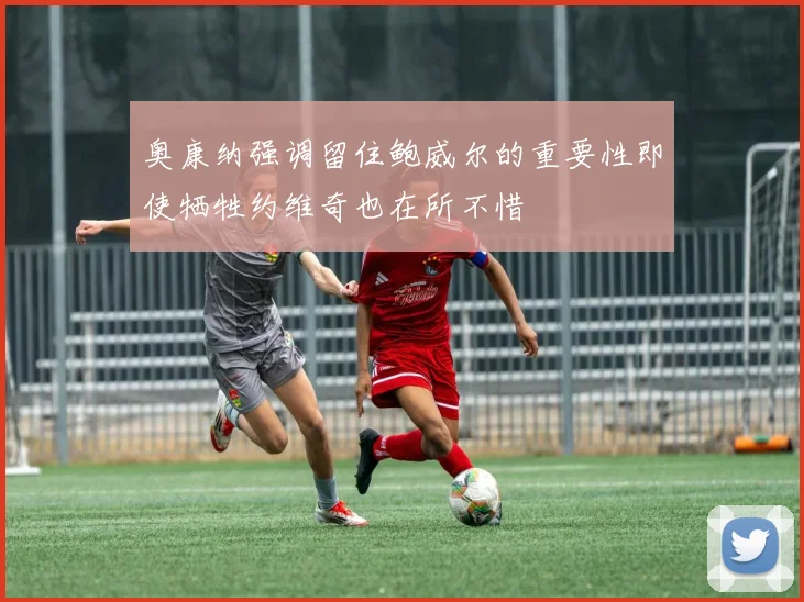 奥康纳强调留住鲍威尔的重要性即使牺牲约维奇也在所不惜
