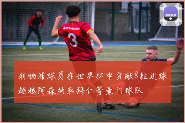 利物浦球员在世界杯中贡献8粒进球超越阿森纳和拜仁等豪门球队