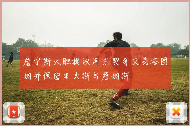 詹宁斯大胆提议用东契奇交易塔图姆并保留里夫斯与詹姆斯