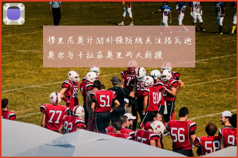 穆里尼奥计划补强防线关注格瓦迪奥尔与卡拉菲奥里两大新援