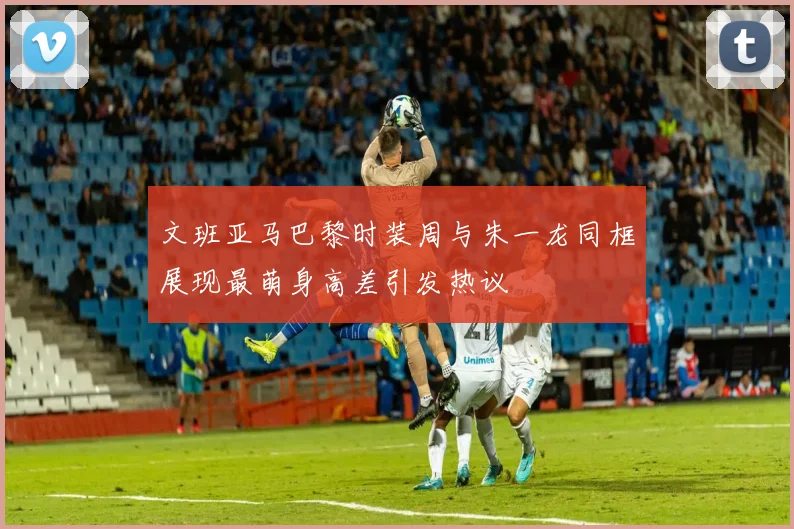 文班亚马巴黎时装周与朱一龙同框展现最萌身高差引发热议