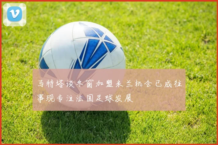 马特塔谈冬窗加盟米兰机会已成往事现专注法国足球发展