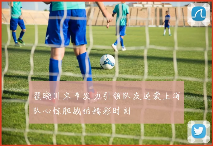 翟晓川末节发力引领队友逆袭上海队心惊胆战的精彩时刻