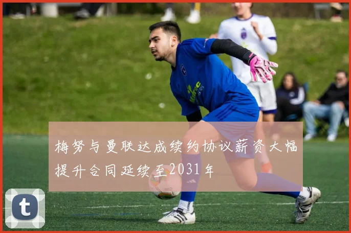 梅努与曼联达成续约协议薪资大幅提升合同延续至2031年