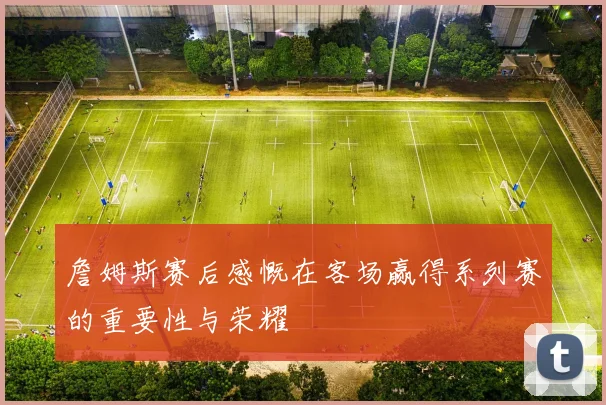 詹姆斯赛后感慨在客场赢得系列赛的重要性与荣耀